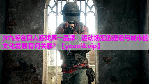 j9九游会真人游戏第一品牌：运动场馆的建设与城市的文化发展有何关联？