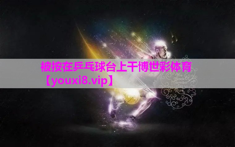 被按在乒乓球台上干博世彩体育