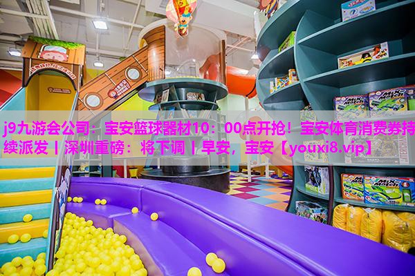 j9九游会公司：宝安篮球器材10：00点开抢！宝安体育消费券持续派发丨深圳重磅：将下调丨早安，宝安